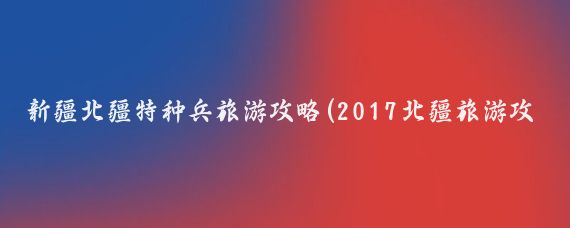 新疆北疆特种兵旅游攻略(2017北疆旅游攻略)