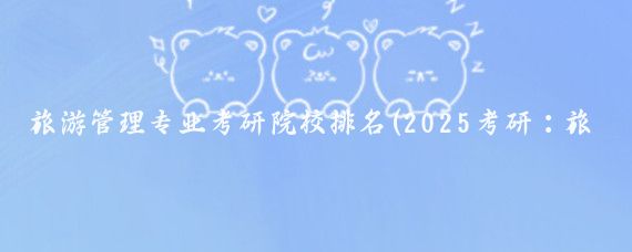 旅游管理专业考研院校排名(2025考研:旅游管理类院校排名 查院校排行榜)