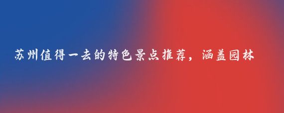 苏州值得一去的特色景点推荐,涵盖园林、古镇、自然与网红打卡地