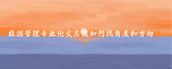 旅游管理专业论文应该如何找角度和方向?