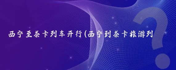 西宁至茶卡列车开行(西宁到茶卡旅游列车)
