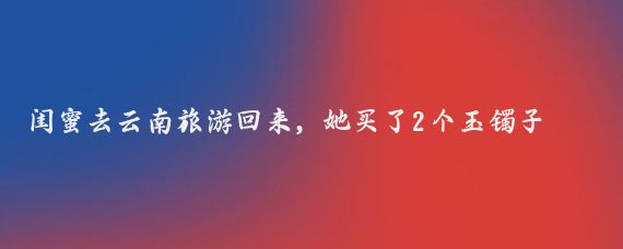 闺蜜去云南旅游回来,她买了2个玉镯子,她一个我一个,我觉得她被骗了
