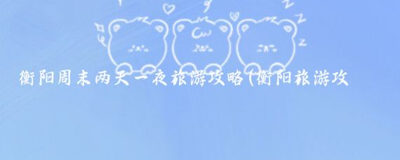 衡阳周末两天一夜旅游攻略(衡阳旅游攻略自助游)