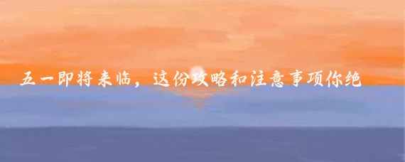 五一即将来临,这份攻略和注意事项你绝对不能错过!5月旅游计划五一趣哪玩
