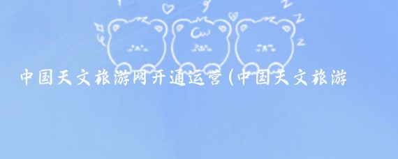 中国天文旅游网开通运营(中国天文旅游网)