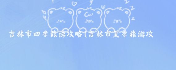 吉林市四季旅游攻略(吉林市夏季旅游攻略)