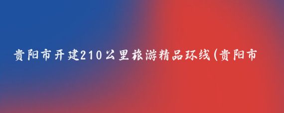 贵阳市开建210公里旅游精品环线(贵阳市旅游环线)