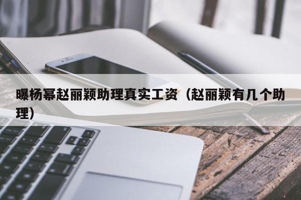 曝杨幂赵丽颖助理真实工资(赵丽颖有几个助理) 曝杨幂赵丽颖助理真实工资(赵丽颖有几个助理)