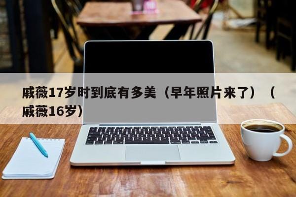 戚薇17岁时到底有多美(早年照片来了)(戚薇16岁) 戚薇17岁时到底有多美(早年照片来了)(戚薇16岁)