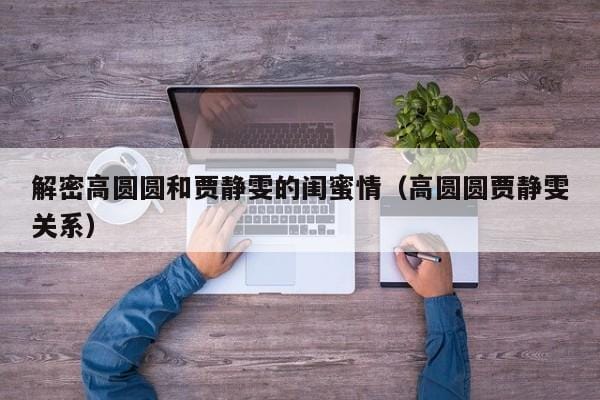 解密高圆圆和贾静雯的闺蜜情(高圆圆贾静雯关系) 解密高圆圆和贾静雯的闺蜜情(高圆圆贾静雯关系)