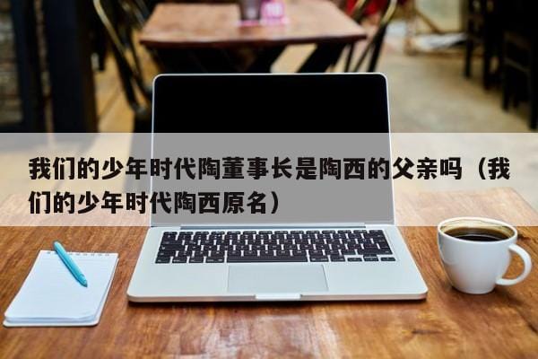 我们的少年时代陶董事长是陶西的父亲吗(我们的少年时代陶西原名) 我们的少年时代陶董事长是陶西的父亲吗(我们的少年时代陶西原名)