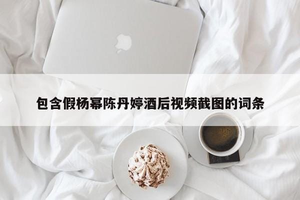 包含假杨幂陈丹婷酒后视频截图的词条 包含假杨幂陈丹婷酒后视频截图的词条