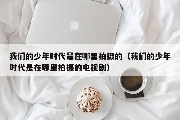 我们的少年时代是在哪里拍摄的(我们的少年时代是在哪里拍摄的电视剧) 我们的少年时代是在哪里拍摄的(我们的少年时代是在哪里拍摄的电视剧)