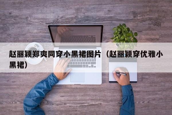 赵丽颖郑爽同穿小黑裙图片(赵丽颖穿优雅小黑裙) 赵丽颖郑爽同穿小黑裙图片(赵丽颖穿优雅小黑裙)