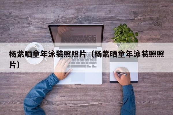 杨紫晒童年泳装照照片(杨紫晒童年泳装照照片) 杨紫晒童年泳装照照片(杨紫晒童年泳装照照片)