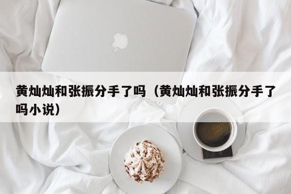 黄灿灿和张振分手了吗(黄灿灿和张振分手了吗小说) 黄灿灿和张振分手了吗(黄灿灿和张振分手了吗小说)