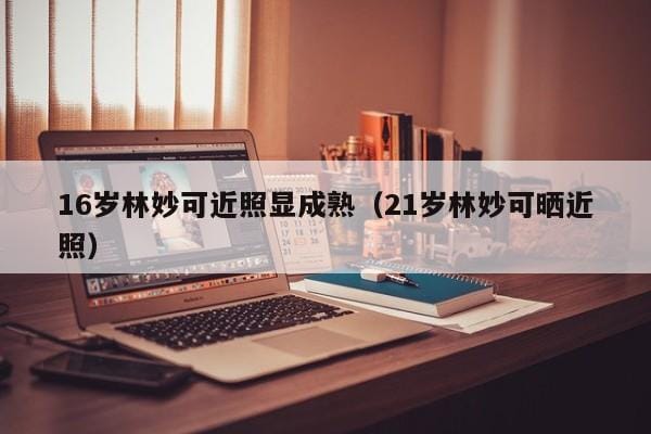 16岁林妙可近照显成熟(21岁林妙可晒近照) 16岁林妙可近照显成熟(21岁林妙可晒近照)