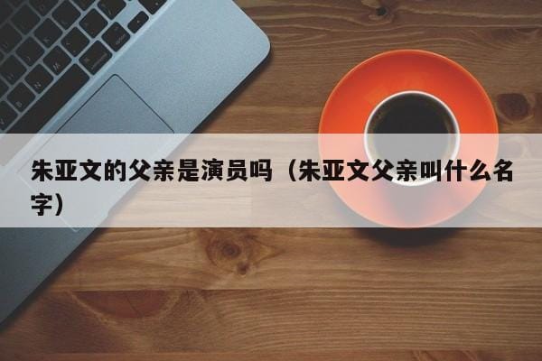 朱亚文的父亲是演员吗(朱亚文父亲叫什么名字) 朱亚文的父亲是演员吗(朱亚文父亲叫什么名字)
