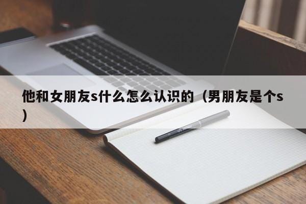 他和女朋友s什么怎么认识的(男朋友是个s) 他和女朋友s什么怎么认识的(男朋友是个s)