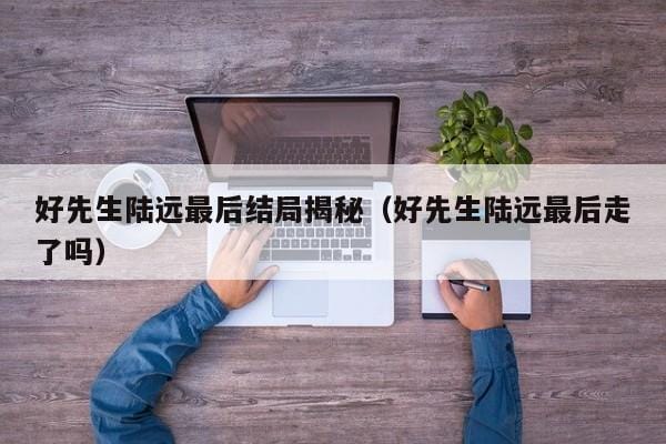 好先生陆远最后结局揭秘(好先生陆远最后走了吗) 好先生陆远最后结局揭秘(好先生陆远最后走了吗)