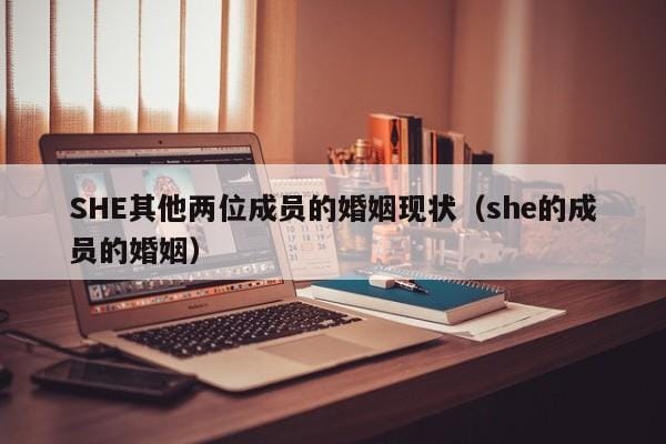 SHE其他两位成员的婚姻现状(she的成员的婚姻) SHE其他两位成员的婚姻现状(she的成员的婚姻)