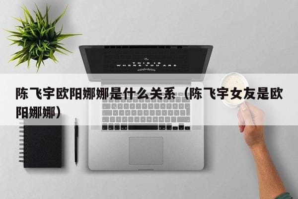 陈飞宇欧阳娜娜是什么关系(陈飞宇女友是欧阳娜娜) 陈飞宇欧阳娜娜是什么关系(陈飞宇女友是欧阳娜娜)