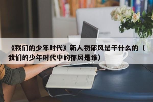 《我们的少年时代》新人物郁风是干什么的(我们的少年时代中的郁风是谁) 《我们的少年时代》新人物郁风是干什么的(我们的少年时代中的郁风是谁)
