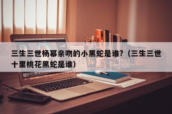 三生三世杨幂亲吻的小黑蛇是谁?(三生三世十里桃花黑蛇是谁) 三生三世杨幂亲吻的小黑蛇是谁?(三生三世十里桃花黑蛇是谁)