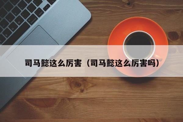 司马懿这么厉害(司马懿这么厉害吗) 司马懿这么厉害(司马懿这么厉害吗)
