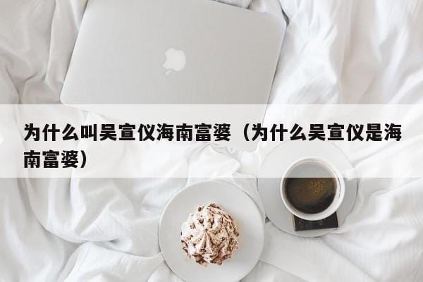 为什么叫吴宣仪海南富婆(为什么吴宣仪是海南富婆) 为什么叫吴宣仪海南富婆(为什么吴宣仪是海南富婆)