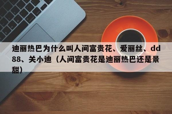 迪丽热巴为什么叫人间富贵花、爱丽丝、dd88、关小迪(人间富贵花是迪丽热巴还是景甜) 迪丽热巴为什么叫人间富贵花、爱丽丝、dd88、关小迪(人间富贵花是迪丽热巴还是景甜)