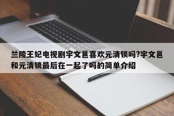兰陵王妃电视剧宇文邕喜欢元清锁吗?宇文邕和元清锁最后在一起了吗的简单介绍 兰陵王妃电视剧宇文邕喜欢元清锁吗?宇文邕和元清锁最后在一起了吗的简单介绍