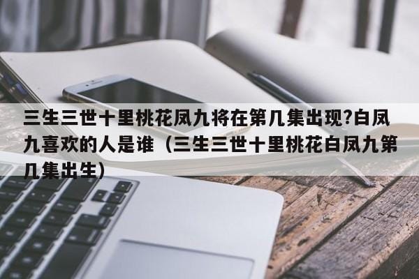 三生三世十里桃花凤九将在第几集出现?白凤九喜欢的人是谁(三生三世十里桃花白凤九第几集出生) 三生三世十里桃花凤九将在第几集出现?白凤九喜欢的人是谁(三生三世十里桃花白凤九第几集出生)