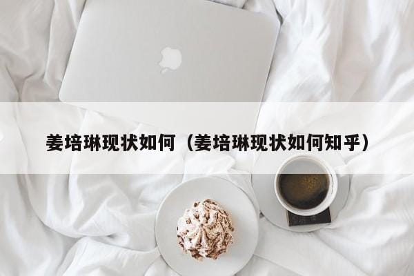姜培琳现状如何(姜培琳现状如何知乎) 姜培琳现状如何(姜培琳现状如何知乎)