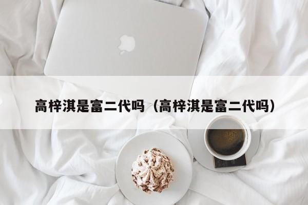 高梓淇是富二代吗(高梓淇是富二代吗) 高梓淇是富二代吗(高梓淇是富二代吗)