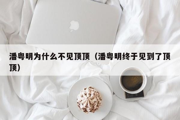 潘粤明为什么不见顶顶(潘粤明终于见到了顶顶) 潘粤明为什么不见顶顶(潘粤明终于见到了顶顶)
