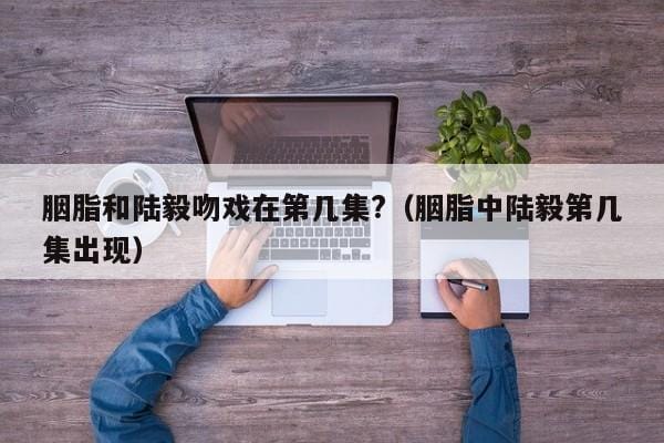 胭脂和陆毅吻戏在第几集?(胭脂中陆毅第几集出现) 胭脂和陆毅吻戏在第几集?(胭脂中陆毅第几集出现)