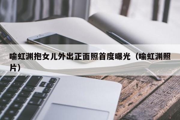 喻虹渊抱女儿外出正面照首度曝光(喻虹渊照片) 喻虹渊抱女儿外出正面照首度曝光(喻虹渊照片)