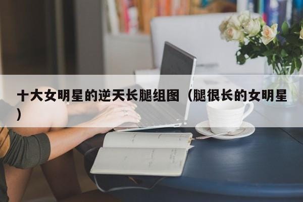 十大女明星的逆天长腿组图（腿很长的女明星） 