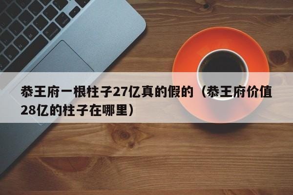 恭王府一根柱子27亿真的假的(恭王府价值28亿的柱子在哪里) 恭王府一根柱子27亿真的假的(恭王府价值28亿的柱子在哪里)