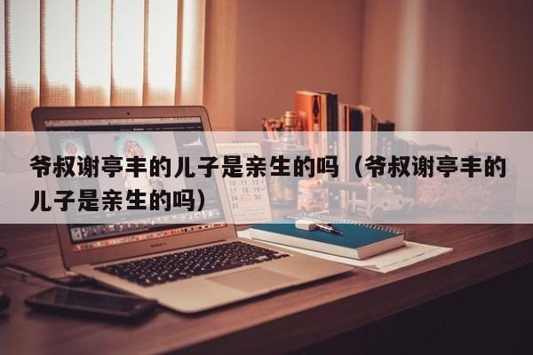 爷叔谢亭丰的儿子是亲生的吗(爷叔谢亭丰的儿子是亲生的吗) 爷叔谢亭丰的儿子是亲生的吗(爷叔谢亭丰的儿子是亲生的吗)