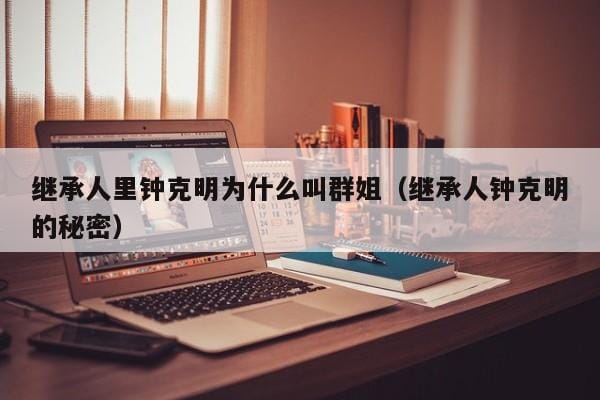 继承人里钟克明为什么叫群姐(继承人钟克明的秘密) 继承人里钟克明为什么叫群姐(继承人钟克明的秘密)