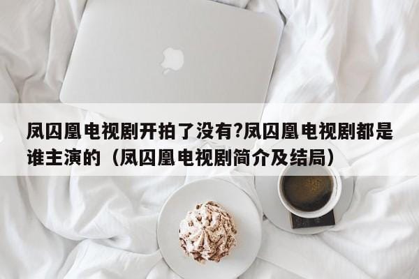 凤囚凰电视剧开拍了没有?凤囚凰电视剧都是谁主演的(凤囚凰电视剧简介及结局) 凤囚凰电视剧开拍了没有?凤囚凰电视剧都是谁主演的(凤囚凰电视剧简介及结局)