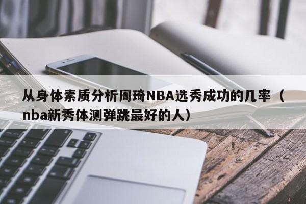 从身体素质分析周琦NBA选秀成功的几率（nba新秀体测弹跳最好的人） 