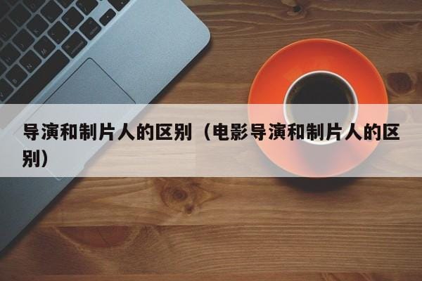 导演和制片人的区别(电影导演和制片人的区别) 导演和制片人的区别(电影导演和制片人的区别)