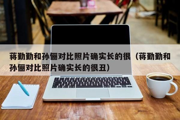 蒋勤勤和孙俪对比照片确实长的很(蒋勤勤和孙俪对比照片确实长的很丑) 蒋勤勤和孙俪对比照片确实长的很(蒋勤勤和孙俪对比照片确实长的很丑)