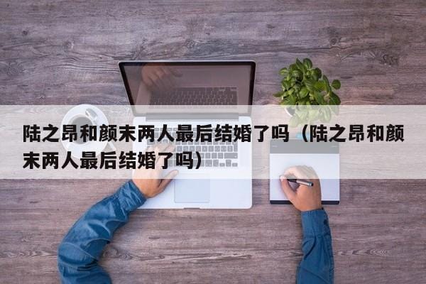 陆之昂和颜末两人最后结婚了吗(陆之昂和颜末两人最后结婚了吗) 陆之昂和颜末两人最后结婚了吗(陆之昂和颜末两人最后结婚了吗)