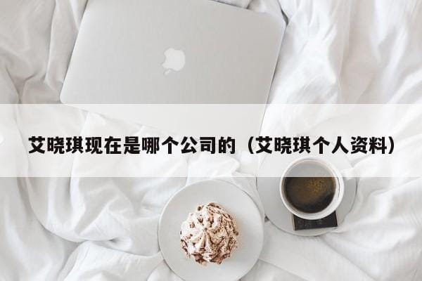 艾晓琪现在是哪个公司的(艾晓琪个人资料) 艾晓琪现在是哪个公司的(艾晓琪个人资料)