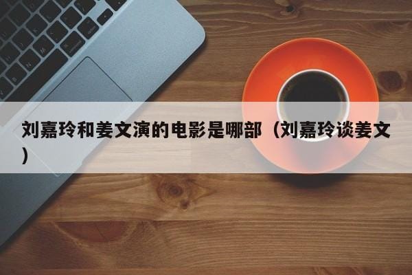刘嘉玲和姜文演的电影是哪部(刘嘉玲谈姜文) 刘嘉玲和姜文演的电影是哪部(刘嘉玲谈姜文)