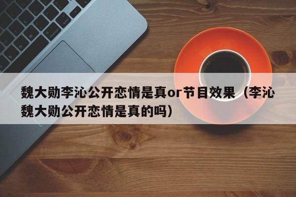魏大勋李沁公开恋情是真or节目效果(李沁魏大勋公开恋情是真的吗) 魏大勋李沁公开恋情是真or节目效果(李沁魏大勋公开恋情是真的吗)